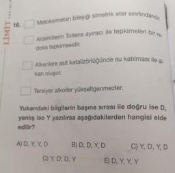 YAYINLA
Metoksimetan bileşiği simetrik eter sinifindandır.
16.
LİMİT
ro-
Aldehitlerin Tollens ayıracı ile tepkimeleri bir
doks tepkimesidir.
Alkenlere asit katalizörlüğünde su katılması ile al
kan oluşur.
Tersiyer alkoller yükseltgenmezler.
Yukarıdaki bilgilerin başına sırası ile doğru ise D,
yanlış ise Y yazılırsa aşağıdakilerden hangisi elde
edilir?
A) D, Y, Y, D.
B) D, D, Y, D
C) Y, D, Y, D
DY, D, D, Y
E) D, Y, Y, Y