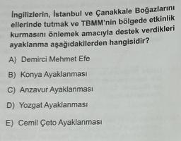 İngilizlerin, Istanbul ve Çanakkale Boğazlarını
ellerinde tutmak ve TBMM'nin bölgede etkinlik
kurmasını önlemek amacıyla destek verdikleri
ayaklanma aşağıdakilerden hangisidir?
A) Demirci Mehmet Efe
B) Konya Ayaklanması
C) Anzavur Ayaklanması
D) Yozgat Ayaklanması
E) Cemil Çeto Ayaklanması
