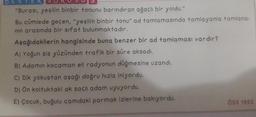 DESTEK SUR
"Burasi, yeşilin binbir tonunu barındıran ağaçlı bir yoldu."
Bu cümlede geçen, "yeşilin binbir tonu" ad tamlamasında tamlayanla tamlana-
nin arasında bir sifat bulunmaktadır.
Aşağıdakilerin hangisinde buna benzer bir ad tamlaması vardır?
A) Yoğun sis yüzünden trafik bir süre aksadı.
B) Adamin kocaman eli radyonun düğmesine uzandı.
C) Dik yokuştan aşağı doğru hızla iniyordu.
D) Ön Koltuktaki ak saçlı adam uyuyordu.
E) Çocuk, buğulu camdaki parmak izlerine bakıyordu.
ÖSS 1992