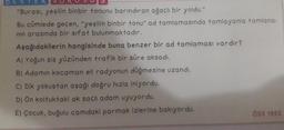 DESTEK SUR
"Burasi, yeşilin binbir tonunu barındıran ağaçlı bir yoldu."
Bu cümlede geçen, "yeşilin binbir tonu" ad tamlamasında tamlayanla tamlana-
nin arasında bir sifat bulunmaktadır.
Aşağıdakilerin hangisinde buna benzer bir ad tamlaması vardır?
A) Yoğun sis yüzünden trafik bir süre aksadı.
B) Adamin kocaman eli radyonun düğmesine uzandı.
C) Dik yokuştan aşağı doğru hızla iniyordu.
D) Ön Koltuktaki ak saçlı adam uyuyordu.
E) Çocuk, buğulu camdaki parmak izlerine bakıyordu.
ÖSS 1992
