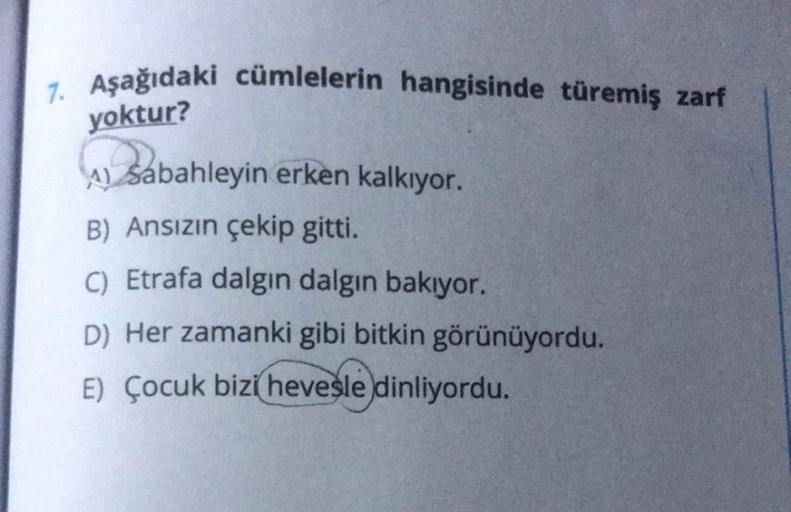 7. Aşağıdaki cümlelerin hangisinde türemiş zarf
yoktur?
1) Sabahleyin erken kalkıyor.
B) Ansızın çekip gitti.
C) Etrafa dalgin dalgin bakıyor.
D) Her zamanki gibi bitkin görünüyordu.
E) Çocuk bizi hevesle dinliyordu.