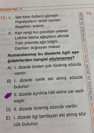 Sözcükte Yapı - Il
12.
11. I. İşte kara dutların güneşin
Papatyaların renkli camları
Başakları evlerin
II. Kan rengi kız çocukları yelesiz
Lokma lokma ağaçların altında
Tren yolunda eğri böğrü
Damları doğrayan makas
Numaralanmış bu dizelerle ilgili aşa-
ğı