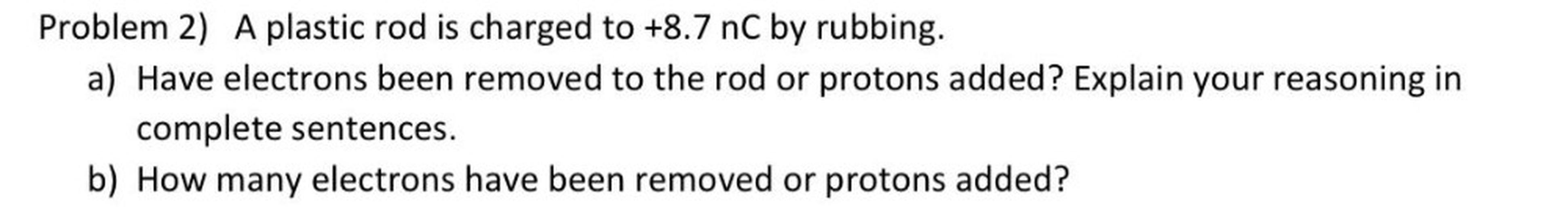 Problem 2) A plastic rod is charged to +8.7 nC by rubbing.
a) Have electrons been removed to the rod or protons added? Explain your reasoning in
complete sentences.
b) How many electrons have been removed or protons added?