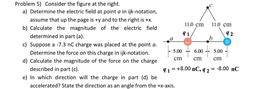 a
Problem 5) Consider the figure at the right.
a) Determine the electric field at point a in ijk-notation,
assume that up the page is +y and to the right is +x.
11.0 cm 11.0 cm
b) Calculate the magnitude of the electric field
91
92
determined in part (a).
