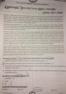 1 ve 2. soruları aşağıdaki metne göre cevaplayınız.
"Ögramenler Yeni nesil sızın eseriniz olacaktır.
!
,
Mustala Kemal Atatürk
Grafoloji, el yazısından kişinin karakter analizini yapan bir bilim dalı. Günlük yaşantı içerisinde fark ettiğiniz
üzere el yazısı da hiçbir insanda aynı değildir. Herkesin uyguladığı eğim, baskı, büyüklük gibi detaylar bir-
birinden ayrılır. Harflerin yazım şekli de aynı şekildedir
, a ve k harfleri özellikle pek çok kişi tarafından farklı
farklı şekillerde kullanılır. Grafoloji; genel olarak herkeste farklı olan el yazısının, kişilerin karakterlerinden
kaynaklandığını veya karakterlerini de etkilediğini düşünür.
Ülkemizde pek uygulanmasa da yabancı ülkelerde grafoloji dalina verilen önem gayet büyük. Örneğin
Fransa'da özellikle işe alım süreçlerinde kişilerin yazdığı iş mektupları bahsettiğimiz yöntem üzerinden ince-
lenir. Bunun dışında pek çok ülkede hukuk alanında delil niteliğinde değerlendirilir. Psikoloji ve psikiyatri gibi
alanları da doğrudan ilgilendirmektedir.
Kişilerin el yazıları uzun süreli zaman dilimleri içerisinde değişiklik gösterir. En önemli faktörler yaş, olgunluk
ve eğitim düzeyidir. Ancak psikolojik durumlar da yazı üzerinde doğrudan etkilidir. Örneğin doktorların genel
olarak yazılarının güçlükle okunması ortak bir tesadüf değil. Sevdiğiniz kişiye yazdığınız mektup ile resmi
kurumlara yazdığınız mektupta fark ettiğiniz farklılıklar da bahsettiğimiz şeylerden kaynaklanıyor. Yazılarda
uygulanan baskı, eğim, büyüklük gibi detaylar kişilik analizleri üzerinde doğrudan ve önemli bir rol oynuyor.
Grafoloji, son zamanlarda gayet büyük ve gelişmekte olan bir dal haline geldi. Yazılarda sağa doğru olan
eğimler, iletişimde kuvvetli bir kişiliği gösterir. Sola doğru yatkınlık ise dışarıya karşı şüpheyle yaklaşan duy-
gusal bir kişiliğin belirtisidir. Dik yazılar, genelde kendine güveni ve bağımsızlığı simgeler.
Yazının ortalamadan büyük olması yine iletişimde kuvvetli ve kendine güvenen bir bireyin karakteristik özel-
liklerini yansıtır. Küçük yazılar, akademik ve zihinsel yetenekle bir miktar empati yoksunluğunu belirtir. Koyu
harfler söze sadakati, daha koyu harfler gerginliği ve sinir durumunu simgeler. Silik yazılar yorgunluk ve
duygusallığı işaret eder. Türkiye'de de kısmen uygulanmakta olan grafoloji, daha çok Adli Tıp Kurumu tara-
fından kriminal laboratuvarlarında kullanılıyor. Çoğunlukla imza, yazı karşılaştırması ve sahtecilik konularıyla
ilgilenilen grafoloji ülkemizde daha çok suç biliminin konusuna girmekte.
1.
Bu metinde anlatılan "grafoloji ile ilgili olarak aşağıdakilerden hangisi söylenebilir?
A) Kelimeler arasındaki mesafeyi yorumlayarak psikolojik tahlil yapabilir
.
B) Yazıları grafolojik prensipler ışığında psikolojik durum açısından yorumlayabilir. V
C) El ve daktilo makinesi yazıları ile çeşitli belgelere atılmış imzaları inceleyip hangi kişi veya makineye ait
olduklarını tespit edebilir.
D) Gerektiğinde belgeler üzerinden parça kesmek suretiyle mürekkep örnekleri alıp fiziksel ve kimyasal
incelemeler yapabilir.
X
Bu metinden hareketle Grafoloji bilim dalı;
1. kriminoloji x
II. hukuk
2.
III. tip
alanlarından hangilerinde kullanılabilir?
A) Yalnız I.
B) I ve II.
C) II ve III.
D) I ve III.
