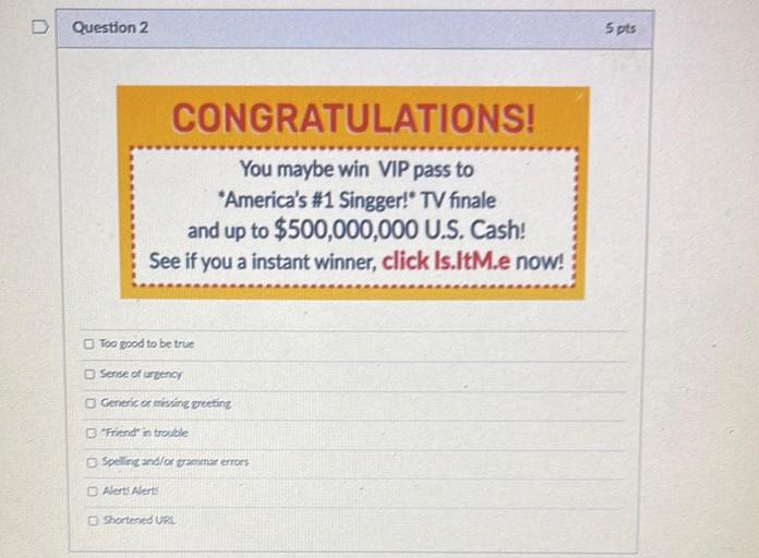 D
Question 2
Spis
CONGRATULATIONS!
You maybe win VIP pass to
*America's #1 Singger!" TV finale
and up to $500,000,000 U.S. Cash!
See if you a instant winner, click Is.ltM.e now!
Too good to be true
Sense of urgency
Generic or missing preeting
Friends in trouble
Spelling and/or grammar errors
Alerts Alerts
Shortened URL