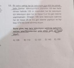 Ü
11. Bir satici sattığı her bir televizyon icin 600 lira almak-
tadır. Satılan televizyonların sayısının 100 den fazla
olması halinde 100 ün üzerindeki her bir televizyon
için televizyon alan her bir kişiye 5 er lira geri ödeme
yapılmaktadır. Örneğin 105 tane televizyon satılırsa
her bir kişiye 25 er lira geri ödeme yapılıyor ve kişi
başı 575 lira ücret alınmış oluyor.
Buna göre, kaç tane televizyon satılırsa satıcının,
satılan televizyonlardan elde ettiği gelir en fazla
olur?
A) 105
B) 110
C) 120 D) 140
E) 150
