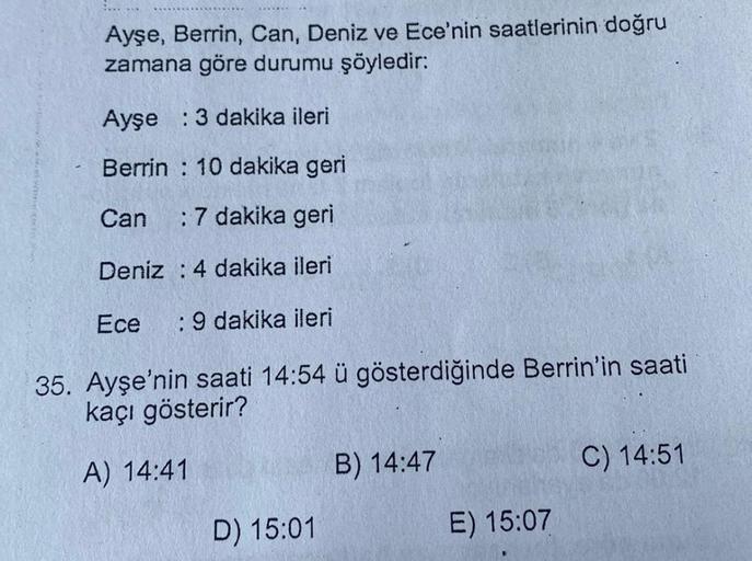 Ayşe, Berrin, Can, Deniz ve Ece'nin saatlerinin doğru
zamana göre durumu şöyledir:
Ayşe : 3 dakika ileri
Berrin : 10 dakika geri
Can
: 7 dakika geri
Deniz : 4 dakika ileri
Ece
:9 dakika ileri
35. Ayşe'nin saati 14:54 ü gösterdiğinde Berrin'in saati
kaçı gö