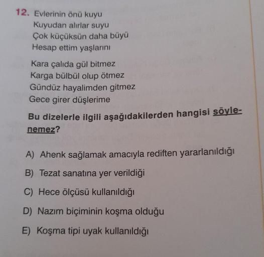 12. Evlerinin önü kuyu
Kuyudan alırlar suyu
Çok küçüksün daha büyü
Hesap ettim yaşlarını
Kara çalıda gül bitmez
Karga bülbül olup ötmez
Gündüz hayalimden gitmez
Gece girer düşlerime
Bu dizelerle ilgili aşağıdakilerden hangisi söyle-
nemez?
A) Ahenk sağlama