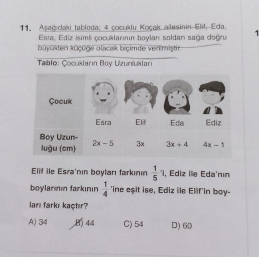 1
11. Aşağıdaki tabloda; 4 çocuklu Koçak ailesinin Elit, Eda,
Esra, Ediz isimli çocuklarının boyları soldan saga dogru
büyükten küçüge olacak biçimde verilmiştir.
Tablo: Çocukların Boy Uzunlukları
Çocuk
Esra
Elif
Eda
Ediz
Boy Uzun-
luğu (cm)
2x - 5
3x
3x +