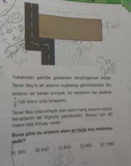 yw
su
Yukandaki şekilde gösterilen dikdörtgensel bölge
Taner Bey'e ait arsanin kuşbakışı görüntüsüdür. Bu
arsanin bir kenan komple, bir kenannin ise sadece
Ik karsmi yola birleşiktir.
Taner Bey yola birleşik olan kısım hariç arsanın bütün
kenarlarni tel örgüyle çevirecektir. Bunun için 80
metre tele ihtiyaç vardir,
Buna göre bu arsanin alanı en fazla kaç metreka-
pedir?
D) 960
E) 1080
C) 840
B) 640
A) 320
