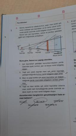 B
B
B
5.
Fen Bilimleri
K ve
kinin
iletke
devre
4.
Pot
Semra, karanlık bir odada kırmızı, yeşil, mavi renkli ışık
veren noktasal işık kaynaklan ve bir tahta cetvel kulla-
narak perde üzerinde renkli bölgeler oluşturmak istiyor.
Bunun için işik kaynaklan, cetvel ve perdeyi şekildeki
Agibi aynı doğrultuda yerleştiriyor.
Kirmizi
Işık
kaynağı
Yeşil
işik
kaynağı
way
işik
kaynağı
Cetvel
Beyaz perde
Şe
nd
go
1.
Buna göre, Semra'nın yaptığı etkinlikte,
1. Işık kaynakları şekildeki konumlarındayken perde
üzerinde siyah, kırmızı, san ve beyaz renkli bölgeler
oluşur.
II. Yeşil ışık veren kaynak mavi ışık
veren kaynağa
yaklaştırıldığında kırmızı renkli bölgenin alanı artar.
III. Mavi ve yeşil renkte işık veren kaynaklar yer değişti-
rildiğinde perde üzerindeki bölgelerin renkleri değiş-
11
mez
1
IV. Yeşil ve mavi renkte işık veren kaynaklar arasına
mavi renkli cam konulduğunda perde üzerinde sa-
dece siyah ve mavi renkli bölgeler oluşur.
durumlarından hangilerinin gerçekleştiğini ifade et-
mesi beklenir?
B) I ve IV
CHI và II
Dve Et ve IV
ALL VETT
