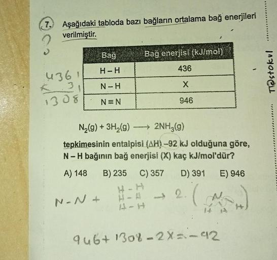 7.
Aşağıdaki tabloda bazı bağların ortalama bağ enerjileri
verilmiştir.
Bağ
Bağ enerjisi (kJ/moly
H-H
436
4361
Testokul
N-H
X
1308
N=N
946
N2(g) + 3H2(g) ---> 2NH3(g)
99
tepkimesinin entalpisi (AH) -92 kJ olduğuna göre,
N-H bağının bağ enerjisi (X) kaç kJ/