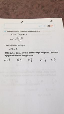 A
A
AYT-2 H
18. Gerçel sayılar kümesi üzerinde tanımlı
f(x) = x2 + 2mx +5
f(x+1)
g(x)=
f(x)
fonksiyonları veriliyor.
g'(0) = 0
olduğuna göre, m'nin alabileceği değerler toplamı
aşağıdakilerden hangisidir?
1
A) - B) O
D)-1
D E) 1
E
4
C)