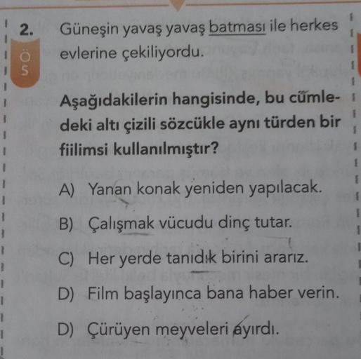 2.
Güneşin yavaş yavaş batması ile herkes
evlerine çekiliyordu.
1 S
1
1
1
1
1
1
Aşağıdakilerin hangisinde, bu cümle-
deki altı çizili sözcükle aynı türden bir
fiilimsi kullanılmıştır?
A) Yanan konak yeniden yapılacak.
B) Çalışmak vücudu dinç tutar.
C) Her
