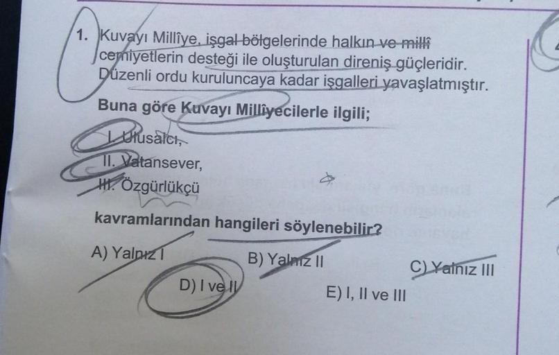 1. Kuvayi Millîye, işgal bölgelerinde halkın ve milli
cemiyetlerin desteği ile oluşturulan direniş güçleridir.
Düzenli ordu kuruluncaya kadar işgalleri yavaşlatmıştır.
Buna göre Kuvayi Milliyecilerle ilgili;
Ulusalci,
II. Vatansever,
HI. Özgürlükçü
kavraml