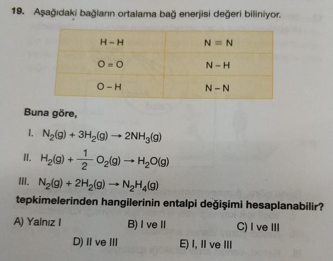 19. Aşağıdaki bağların ortalama bağ enerjisi değeri biliniyor.
H-H
N=N
O = 0
N-H
O-H
N-N
Buna göre,
1
I. N2(g) + 3H2(g) → 2NH3(g)
II. H2(g) + 3 02(9) — H20(9)
III. N2(g) + 2H2(g) → N2H4(9)
tepkimelerinden hangilerinin entalpi değişimi hesaplanabilir?
2
A)