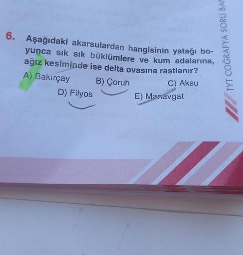 6. Aşağıdaki akarsulardan hangisinin yatağı bo-
yunca sık sık büklümlere ve kum adalarına,
ağız kesiminde ise delta ovasına rastlanır?
A) Bakırçay B) Çoruh
D) Filyos
TYT COĞRAFYA SORU BAM
C) Aksu
E) Manavgat