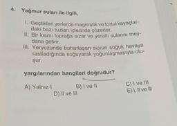 4. Yağmur suları ile ilgili,
1. Geçtikleri yerlerde magmatik ve tortul kayaçlar-
daki bazı tuzları içlerinde çözerler.
II. Bir kısmı toprağa sızar ve yeraltı sularını mey-
dana getirir.
III. Yeryüzünde buharlaşan suyun soğuk havaya
rastladığında soğuyarak yoğunlaşmasıyla olu-
şur.
yargılarından hangileri doğrudur?
A) Yalnız!
B) I ve 11
D) II ve III
C) I ve III
E) I, II ve III
