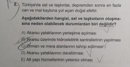 8. Türkiye'de sel ve taşkınlar, depremden sonra en fazla
can ve mal kaybına yol açan doğal afettir.
Aşağıdakilerden hangisi, sel ve taşkınların oluşma-
sına neden olabilecek durumlardan biri değildir?
A) Akarsu yataklarının yerleşime açılması
B) Akarsu üzerinde hidroelektrik santrallerinin yapılması
C) Orman ve mera alanlarının tahrip edilmesi
D) Akarsu yataklarının daraltılması
E) Alt yapı hizmetlerinin yetersiz olması