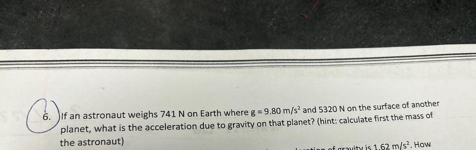 =
6. DIf an astronaut weighs 741 N on Earth where g = 9.80 m/s2 and 5320 N on the surface of another
planet, what is the acceleration due to gravity on that planet? (hint: calculate first the mass of
the astronaut)
m/s2. How