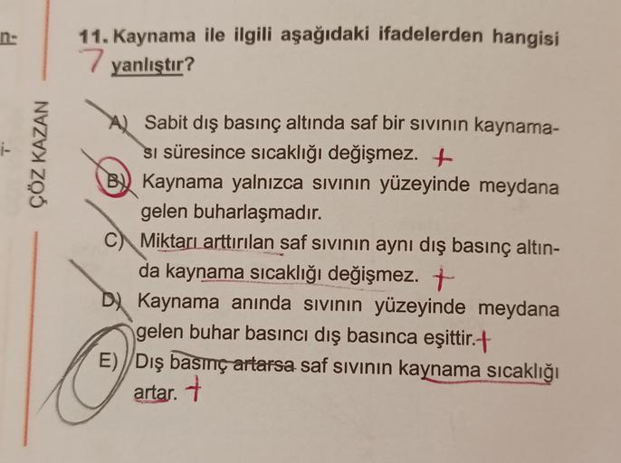 n-
11. Kaynama ile ilgili aşağıdaki ifadelerden hangisi
7 yanlıştır?
ÇÖZ KAZAN
Sabit dış basınç altında saf bir sivinin kaynama-
si süresince sıcaklığı değişmez. +
B) Kaynama yalnızca sivinin yüzeyinde meydana
gelen buharlaşmadır.
Miktarı arttırılan saf si