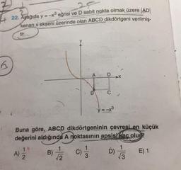 22. Aşağıda y = -x® eğrisi ve D sabit nokta olmak üzere |AD|
kenarı x ekseni üzerinde olan ABCD dikdörtgeni verilmiş-
tir.
B
>
-...
B
y=-x3
Buna göre, ABCD dikdörtgeninin çevresi en küçük
değerini aldığında A noktasının apsisi kac olur?
1
A)
2
NI-
B)
2
I/
E) 1
D)
3
3