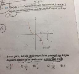 22. Aşağıda y = -x® eğrisi ve D sabit nokta olmak üzere |AD|
kenarı x ekseni üzerinde olan ABCD dikdörtgeni verilmiş-
tir.
B
>
-...
B
y=-x3
Buna göre, ABCD dikdörtgeninin çevresi en küçük
değerini aldığında A noktasının apsisi kac olur?
1
A)
2
NI-
B)
2
I/
E) 1
D)
3
3
