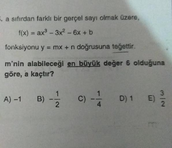 . a sıfırdan farklı bir gerçel sayı olmak üzere,
f(x) = ax - 3x2 - 6x + b
fonksiyonu y = mx + n doğrusuna teğettir.
m'nin alabileceği en büyük değer 6 olduğuna
göre, a kaçtır?
1
A) -1 B)
B) C)
-
D)1 )
2
4
NI
2
