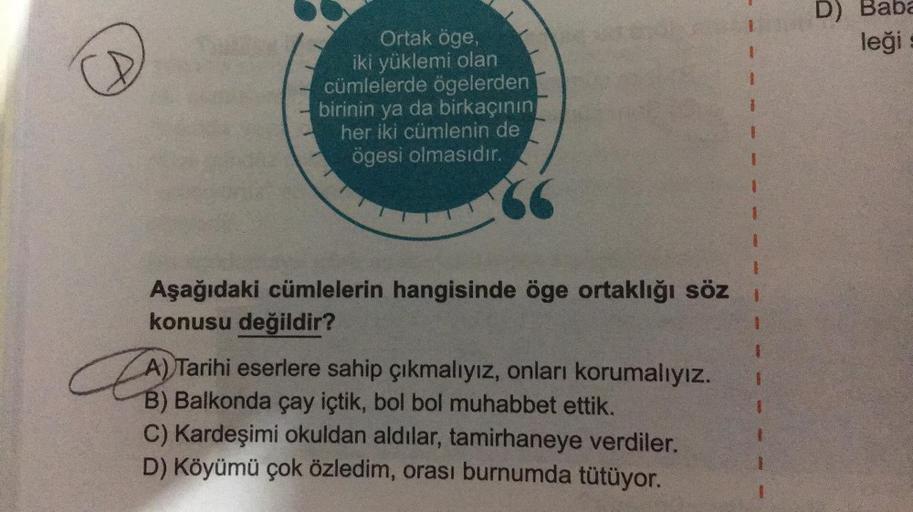 D) Baba
leği
Ortak öge,
iki yüklemi olan
cümlelerde ögelerden
birinin ya da birkaçının
her iki cümlenin de
ögesi olmasıdır.
#
Aşağıdaki cümlelerin hangisinde öge ortaklığı söz
konusu değildir?
A) Tarihi eserlere sahip çıkmalıyız, onları korumalıyız.
B) Bal