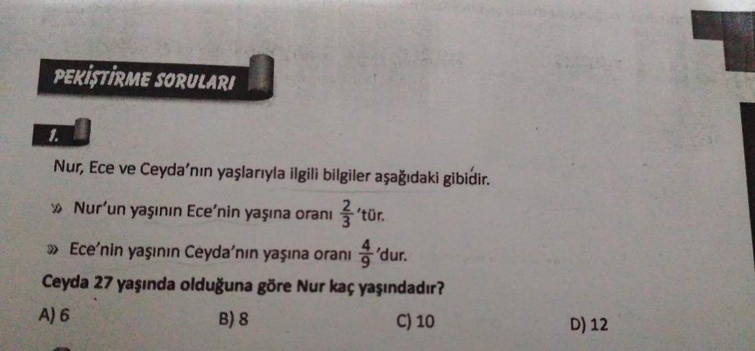 PEKİŞTİRME SORULARI
1.
Nur, Ece ve Ceyda'nın yaşlarıyla ilgili bilgiler aşağıdaki gibidir.
» Nur'un yaşının Ece'nin yaşına oranı
.
'tür.
» Ece'nin yaşının Ceyda'nın yaşına oranı 'dur
.
Ceyda 27 yaşında olduğuna göre Nur kaç yaşındadır?
A) 6
B) 8
C) 10
D) 1