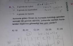 -
+
11
8. ?
2 günde bir futbol
3 günde bir basketbol
R+€ +2+u+7
24+7
UM+14
41
endemik
2+2
n
4 günde bir karate
kursuna giden Sinan üç kursada katıldığı günden
sonraki 60 günlük sürede, yukarıda verilen kurs-
lardan hiçbirine gitmediği kaç gün vardır?
A) 18
B) 20
12
C) 24 D) 26 E) 28
60-2844) +
G G P e ckt P
so
al
160
ele
