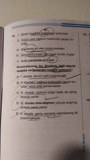 12. E
10.
1. Şimdi rüzgârlar soğuk eser yüzünüze
II. Hüzün verir yağmur sularından geçen bu-
lutlar
III. Bayırlarda yol alan posta arabaları
IV. Şimdi birbirinden aynı yaşar kurtlar, kuşlar
V. Sular çakıllardan ayr( akar
Numaralanmış bu dizelerle ilgili ol