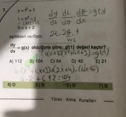 7.
y=t2+1
dy dt dog)
t=0²-
- (X+2) dt do dx
0 = x + 2
eşitlikleri veriliyor. 2t.20.4
X+2
dy
-= g(x) olduğuna göre, g'(1) değeri kaçtır?
(4x+8XX46X+3)=961)
A) 112
B) 104
C) 54 D) 42
E) 21
40325x+3)2x+y).Cuxs)
2.8 +6.12-104
4)D
5) B
6)D
7) B
dx
Türev Alma Kuralları