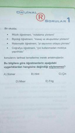 ORİJİNAL
R.
SORULAR
AR 1
. Bir okulda;
Müzik öğretmeni, "notalama yöntemi"
Biyoloji öğretmeni, “masaj ve akupunktur yöntemi"
Matematik öğretmeni, “pi sayısının ortaya çıkması"
Coğrafya öğretmeni, “çivi kullanmadan mobilya
yapılması"
.
konularını tarihsel temellerine inerek anlatmışlardır.
Bu bilgilere göre öğretmenlerin aşağıdaki
uygarlıklardan hangisine değindiği söylenemez?
A) Sümer
B) Hint
C) Çin
D) Misir
E) Frig