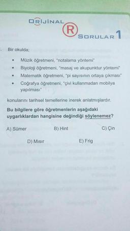 ORİJİNAL
R.
SORULAR
AR 1
. Bir okulda;
Müzik öğretmeni, "notalama yöntemi"
Biyoloji öğretmeni, “masaj ve akupunktur yöntemi"
Matematik öğretmeni, “pi sayısının ortaya çıkması"
Coğrafya öğretmeni, “çivi kullanmadan mobilya
yapılması"
.
konularını tarihsel temellerine inerek anlatmışlardır.
Bu bilgilere göre öğretmenlerin aşağıdaki
uygarlıklardan hangisine değindiği söylenemez?
A) Sümer
B) Hint
C) Çin
D) Misir
E) Frig
