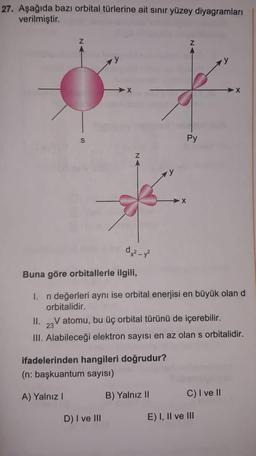 27. Aşağıda bazı orbital türlerine ait sınır yüzey diyagramları
verilmiştir.
Z
► N
X
X
Py
S
Z
X
d₂²-3²
Buna göre orbitallerle ilgili,
1. n değerleri aynı ise orbital enerjisi en büyük olan d
orbitalidir.
II. V atomu, bu üç orbital türünü de içerebilir.
23
III. Alabileceği elektron sayısı en az olan s orbitalidir.
ifadelerinden hangileri doğrudur?
(n: başkuantum sayısı)
A) Yalnız!
B) Yalnız II
C) I ve II
D) I ve III
E) I, II ve III