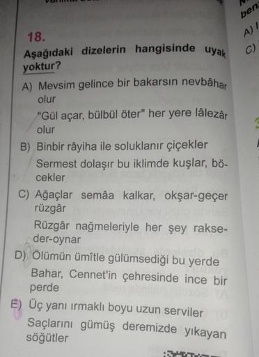 ben
A) 7
C)
18.
Aşağıdaki dizelerin hangisinde uyak
yoktur?
A) Mevsim gelince bir bakarsın nevbâhar
olur
"Gül açar, bülbül öter" her yere lâlezâr
olur
B) Binbir râyiha ile soluklanır çiçekler
Sermest dolaşır bu iklimde kuşlar, bö-
cekler
C) Ağaçlar semâa k