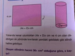 4 cm
2
0.
S
(4x + 2)cm
Yukarıda kenar uzunlukları (4x + 2), cm ve 4 cm olan dik-
dörtgen ok yönünde kıvrılarak yandaki şekildeki gibi silindir
haline getiriliyor.
Oluşan silindirin hacmi 36 cm olduğuna göre, x kaç-
tır?