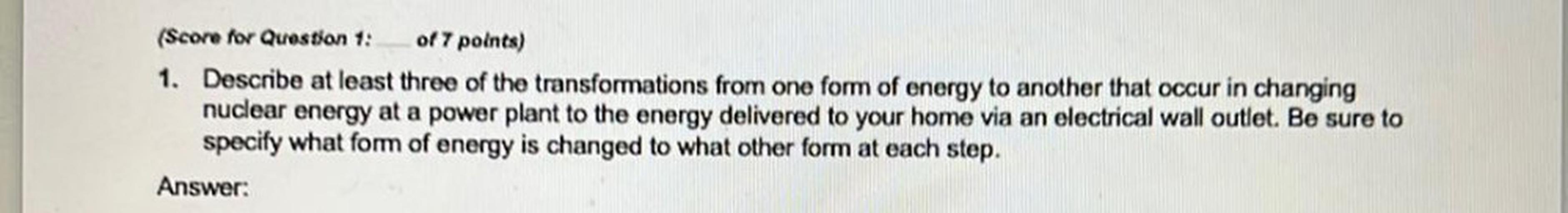 (Score for Question 1: of 7 points)
1. Describe at least three of the transformations from one form of energy to another that occur in changing
nuclear energy at a power plant to the energy delivered to your home via an electrical wall outlet. Be sure to
specify what form of energy is changed to what other form at each step.
Answer: