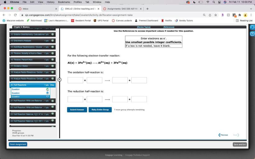 Chrome
File Edit View History Bookmarks Profiles Tab Window Help
Fri Feb 11 10:00 PM
Inbox
X X
OWLv2 Online teaching and
x
6. Assignments: SAS 020 A01 W X
+
Q O ☆
RD
:
sjc.cengagenow.com/ilrn/takeAssignment/takeCovalentActivity.do?locator=assignment-take
W Macaron website Robinhood 31 Lew's Macarons c... President Portal UPS UPS Portal 68 Canvas.ucdavis
Premed Dashboard N Netflix
O Varsity Tutors
E Reading List
Chapter 4: Mastery
wwwwwwwwwww
[Review Topics )
(References)
)
Use the References to access important values if needed for this question.
12. Solution Stoichiometry: Calculations 1 pts
?
13. Gravimetric Analysis
1 pts M
Enter electrons as e
Use smallest possible integer coefficients.
If a box is not needed, leave it blank.
14. Acid/Base Neutralization: Volume ... pts M
15. Titration: Molarity of Acid or Base 1 pts M
For the following electron-transfer reaction:
16. Titration: Percent Acid
1 pts
Al(s) + 3Fe3+ (aq) A13+ (aq) + 3Fe2+ (aq)
17. Oxidation States
1 pts M
18. Analyze Redox Reactions: Oxidizi... 1 pts
1
The oxidation half-reaction is:
19. Analyze Redox Reactions: Oxidati...1 pts
+
+
The reduction half-reaction is:
20. Half Reactions
1 pts 2reg
Question
Question
Question
o
21. Half Reaction: Write and Balance ... 1 pts
+
22. Half Reaction: Write and Balance ... 1 pts
Submit Answer
Retry Entire Group
7 more group attempts remaining
23. Half Reaction: Balance, H, O, H' in...1 pts
24. Half Reaction: Balance, H,O, OH I.. 1 pts
:
Progress:
25/29 groups
Due Feb 10 at 11:55 PM
Previous
Next
Finish Assignment
Save and Exit
Cengage Learning Cengage Technical Support