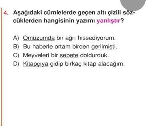 4. Aşağıdaki cümlelerde geçen altı çizili söz-
cüklerden hangisinin yazımı yanlıştır?
A) Omuzumda bir ağrı hissediyorum.
B) Bu haberle ortam birden gerilmişti.
C) Meyveleri bir sepete doldurduk.
D) Kitapçıya gidip birkaç kitap alacağım.
