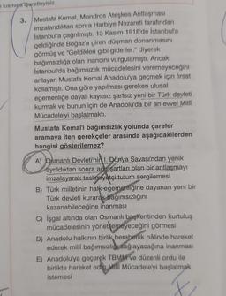 kısmına işaretleyiniz.
3.
Mustafa Kemal, Mondros Ateşkes Antlaşması
imzalandıktan sonra Harbiye Nezareti tarafından
İstanbul'a çağrılmıştı. 13 Kasım 1918'de İstanbul'a
geldiğinde Boğaz'a giren düşman donanmasını
görmüş ve "Geldikleri gibi giderler." diyerek
bağımsızlığa olan inancını vurgulamıştı. Ancak
istanbul'da bağımsızlık mücadelesini veremeyeceğini
anlayan Mustafa Kemal Anadolu'ya geçmek için fırsat
kollamıştı. Ona göre yapılması gereken ulusal
egemenliğe dayalı kayıtsız şartsız yeni bir Türk devleti
kurmak ve bunun için de Anadolu'da bir an evvel Milli
Mücadele'yi başlatmaktı.
Mustafa Kemal'i bağımsızlık yolunda çareler
aramaya iten gerekçeler arasında aşağıdakilerden
hangisi gösterilemez?
A) Osmanlı Devleti'nin 1. Dünya Savaşı'ndan yenik
ayrıldıktan sonra ağır şartları olan bir antlaşmayı
imzalayarak teslimiyetçi tutum sergilemesi
B) Türk milletinin halk egemenliğine dayanan yeni bir
Türk devleti kurarak bağımsızlığını
kazanabileceğine inanması
C) İşgal altında olan Osmanlı başkentinden kurtuluş
mücadelesinin yönetilemeyeceğini görmesi
D) Anadolu halkının birlik beraberlik hâlinde hareket
ederek milli bağımsızlıgı sağlayacağına inanması
E) Anadolu'ya geçerek TBMM ve düzenli ordu ile
birlikte hareket edio Milli Mücadele'yi başlatmak
istemesi
