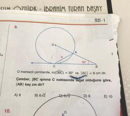 CIIM ÖZTÜRK - İBRAHİM TURAN BAŞAY
-
TEST - 1
9.
O.
A
6
30°
C
B
O merkezli çemberde, m(OBC) = 30° ve AC| = 6 cm dir.
Çember, [BC işinina C noktasında teget olduğuna göre,
|AB| kaç cm dir?
A) 6
B) 612
6855
D) 9
E) 10
10.
O