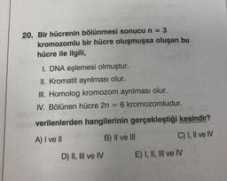 20. Bir hücrenin bölünmesi sonucu n = 3
kromozomlu bir hücre oluşmuşsa oluşan bu
hücre ile ilgili,
=
I. DNA eşlemesi olmuştur.
II. Kromatit ayrılması olur.
III. Homolog kromozom ayrılması olur.
IV. Bölünen hücre 2n = 6 kromozomludur.
.
sbn verilenlerden hangilerinin gerçekleştiği kesindir?
A) I ve II
B) II ve III
C) I, II ve IV
D) II, III ve IV E) I, II, III ve IV
