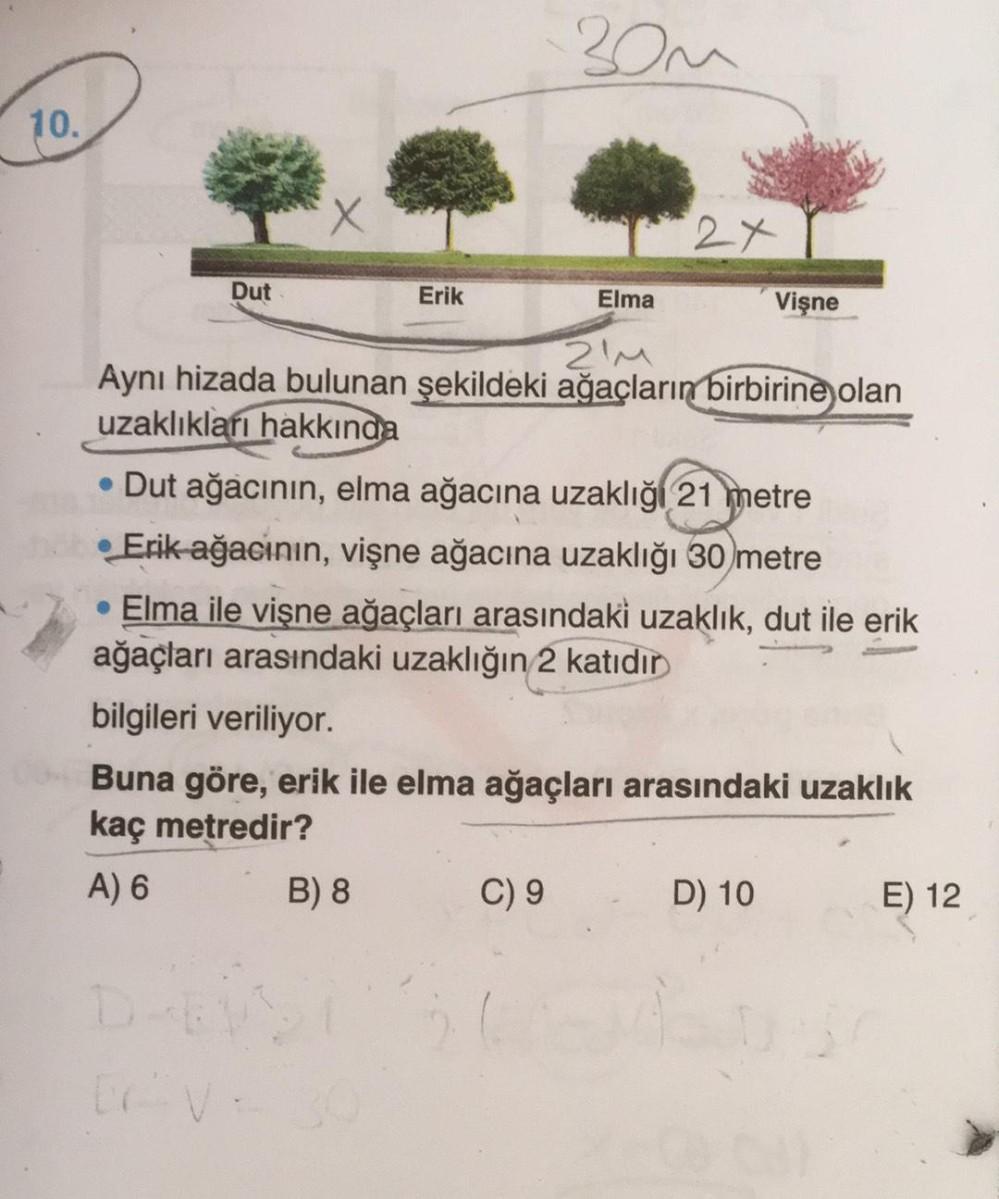 30u
10.
X
2x
Dut
Erik
Elma
Vişne
ZIM
Aynı hizada bulunan şekildeki ağaçların birbirine olan
uzaklıkları hakkında
• Dut ağacının, elma ağacına uzaklığı 21 metre
• Erik ağacının, vişne ağacına uzaklığı 30 metre
• Elma ile vişne ağaçları arasındaki uzaklık, d