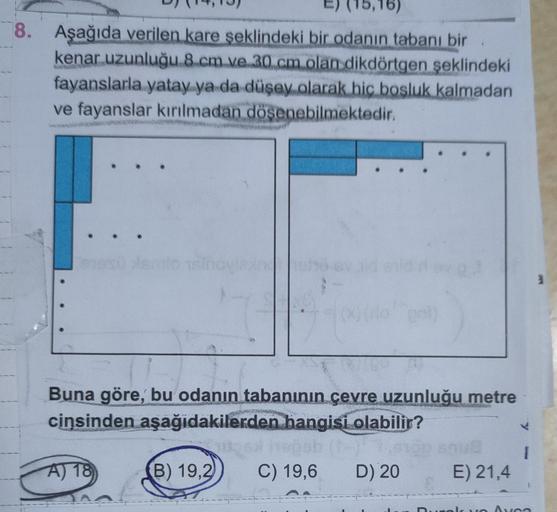 16)
8. Aşağıda verilen kare şeklindeki bir odanın tabanı bir
kenar uzunluğu 8 cm ve 30 cm olan dikdörtgen
şeklindeki
fayanslarla yatay ya da düşey olarak hic bosluk kalmadan
ve fayanslar kırılmadan dösenebilmektedir.
losind
00
Buna göre, bu odanın tabanını