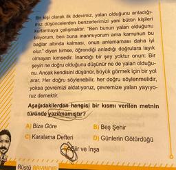 Bir kişi olarak ilk ödevimiz, yalan olduğunu anladığı-
mız düşüncelerden benzerlerimizi yani bütün kişileri
kurtarmaya çalışmaktır. “Ben bunun yalan olduğunu
biliyorum, ben buna inanmiyorum ama kamunun bu
bağlar altında kalması, onun anlamaması daha iyi
olur." diyen kimse, öğrendiği anladığı doğrulara layık
olmayan kimsedir. İnandığı bir şey yoktur onun: Bir
şeyin ne doğru olduğunu düşünür ne de yalan olduğu-
nu. Ancak kendisini düşünür, büyük görmek için bir yol
arar. Her doğru söylenebilir, her doğru söylenmelidir,
yoksa çevremizi aldatıyoruz, çevremize yalan yayıyo-
ruz demektir.
Aşağıdakilerden hangisi bir kısmı verilen metnin
türünde yazılmamıştır?
A) Bize Göre
B) Beş Şehir
C) Karalama Defteri D) Günlerin Götürdüğü
Şiir ve İnşa
Rüştü BAYINDIR
