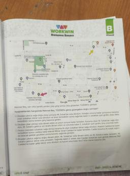 VA
WORKWIN
B
Deneme Sınavı
Kitap
YUNAN
Dones
Bar
Da Mente
50
101
DI
Tunch
HAS ETIKET
TIC VE SANAS
content Park Gardenya
ULUPINAR TESTE
Detares Metszellik
Ve Ambalaj San AS
Yamart
Gunes gardenyataksi
Hayriye yake
Ortaokulu
Xole
Na
Orbitolistil San
ve Diş Te AS
SA
Mng Kargo - Atlas
56.
Demir
52.94
TUZDER (Tum Ostün
Zekalılar Dernego
THEBEL Detay Aksesuar
Arden Benim Google
Mimar Sinan Cd Mimar Sinan Cd
A
Mehmet Bey, san okla işaretli yerden çıkıp girişi kırmızı okla gösterilen TÜZDER'e gitmiştir
Aşağıdakilerden hangisinde Mehmet Bey, TÜZDER'e gitme güzergâhını doğru vermiştir?
A) Okuldan çıkınca sağa doğru biraz yürüyüp 46. Sokak'tan sola döndüm. Sokağın sonuna kadar yürüyünce karşıma
çıkan sokaktan tekrar sola döndüm ve biraz ilerledikten sonra sağımda kalan 3. sokaktan içeri girdim, biraz daha
ilerledikten sonra binanın giriş kapısına geldim
B) Okuldan çıkar çıkmaz sola devam ettim ve yolun sonuna kadar ilerledim. Karşıma çıkan 54. Sokaktan saga dön-
dum. 49. Sokak'a gelince sol tarafa devam ettim ve solumda kalan 2. sokaktan içeri girdim, bina solumda kaldı.
C) Okulun önündeki sokaktan sağa dönüp karşıma ilk çıkan sokaktan tekrar sağa döndum. Atatürk Caddesi'ne kadar
ilerledikten sonra caddeyi takip ederek Mimar Sinan Caddesi'ne kadar ilerledim. Cadde boyunca iki sokak sagim-
da kalacak şekilde geçtikten sonra kurumu sağımda gördüm.
D) Binadan çıkınca sağıma doğru devam ettim. 46. Sokak'tan sola devam ettim ve 49. Sokak'a kadar ilerledim 49.
Sokak'a gelince tekrar sola yöneldim. Sağımda kalan 2. sokak olan Çavdar Sokak'tan içeri girerek Mehmet Akif
Caddesi'ne kadar gelip tekrar sola döndum ve kurum solumdaki ikinci bina olarak karşıma çıkt.
e
2021-202214. DENEME
HE
LGS I 8. SINIF