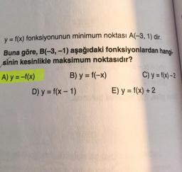 y = f(x) fonksiyonunun minimum noktası A(-3, 1) dir
.
Buna göre, B(-3,-1) aşağıdaki fonksiyonlardan hangi-
sinin kesinlikle maksimum noktasıdır?
A) y = -f(x) B) y = f(-x) C) y = f(x) –2
D) y = f(x - 1) E) y = f(x) + 2